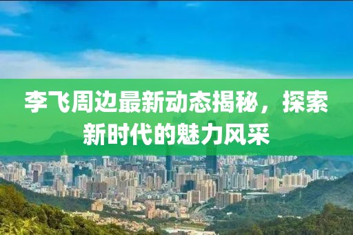 李飞周边最新动态揭秘，探索新时代的魅力风采