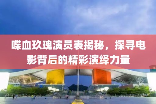 喋血玖瑰演员表揭秘，探寻电影背后的精彩演绎力量
