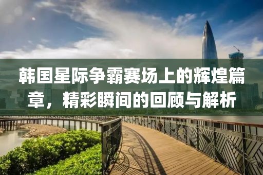 韩国星际争霸赛场上的辉煌篇章，精彩瞬间的回顾与解析