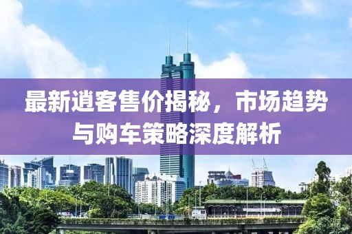 最新逍客售价揭秘，市场趋势与购车策略深度解析