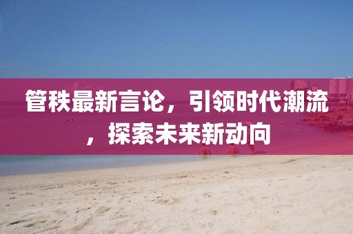 管秩最新言论，引领时代潮流，探索未来新动向