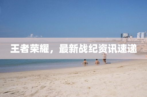 王者荣耀，最新战纪资讯速递