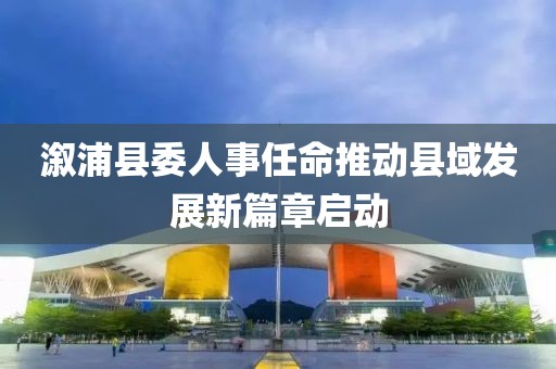 溆浦县委人事任命推动县域发展新篇章启动