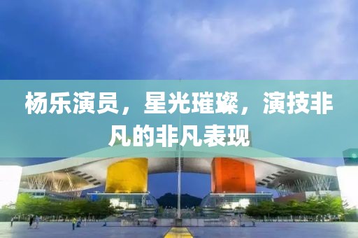 杨乐演员，星光璀璨，演技非凡的非凡表现