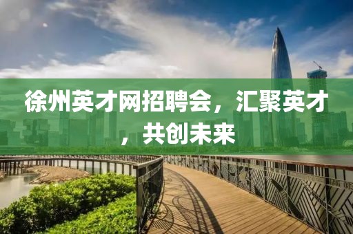 徐州英才网招聘会，汇聚英才，共创未来