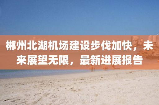郴州北湖机场建设步伐加快，未来展望无限，最新进展报告