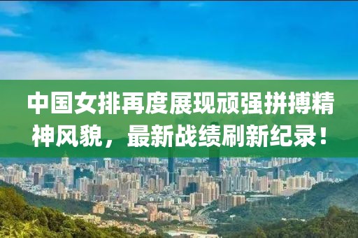 中国女排再度展现顽强拼搏精神风貌，最新战绩刷新纪录！