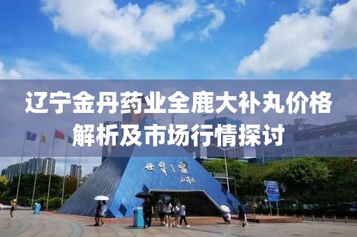 辽宁金丹药业全鹿大补丸价格解析及市场行情探讨