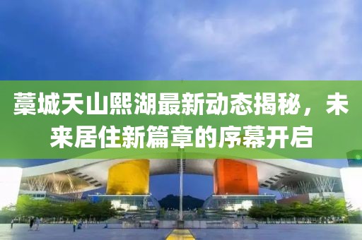 藁城天山熙湖最新动态揭秘，未来居住新篇章的序幕开启
