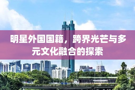 明星外国国籍，跨界光芒与多元文化融合的探索