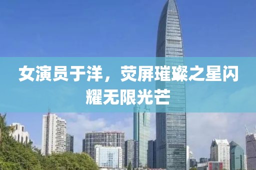女演员于洋，荧屏璀璨之星闪耀无限光芒