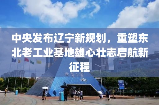 中央发布辽宁新规划，重塑东北老工业基地雄心壮志启航新征程