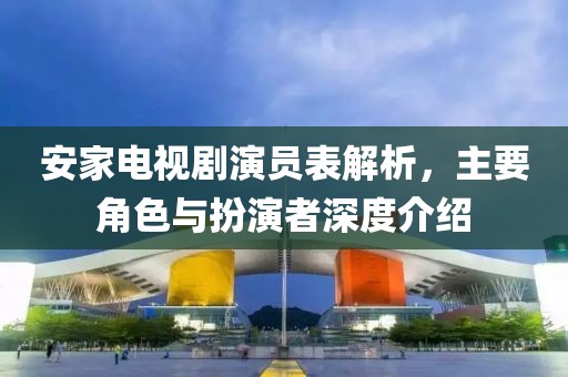 安家电视剧演员表解析，主要角色与扮演者深度介绍
