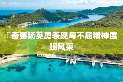 贠奇赛场英勇表现与不屈精神展现风采