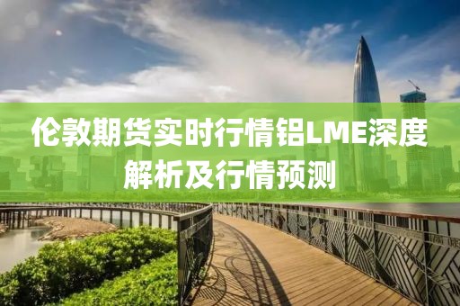 伦敦期货实时行情铝LME深度解析及行情预测