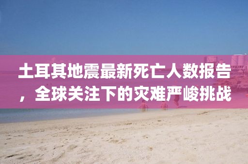 土耳其地震最新死亡人数报告，全球关注下的灾难严峻挑战