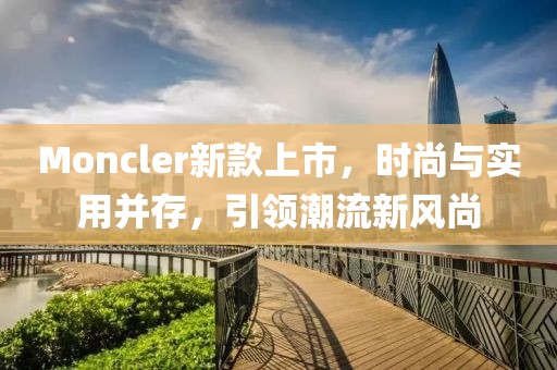 Moncler新款上市，时尚与实用并存，引领潮流新风尚