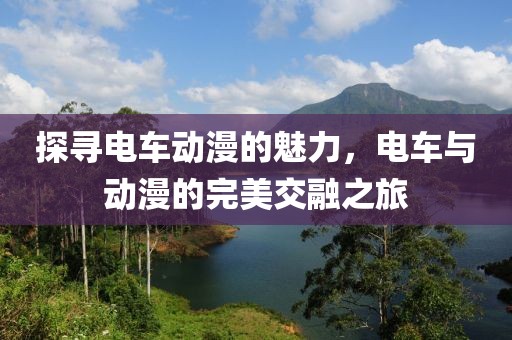 探寻电车动漫的魅力，电车与动漫的完美交融之旅