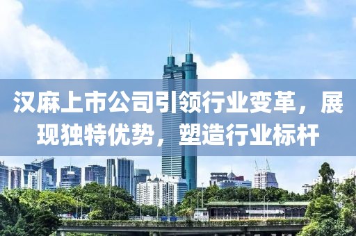 汉麻上市公司引领行业变革，展现独特优势，塑造行业标杆