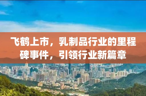 飞鹤上市，乳制品行业的里程碑事件，引领行业新篇章