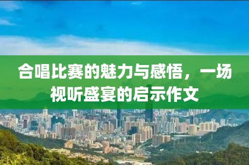 合唱比赛的魅力与感悟，一场视听盛宴的启示作文