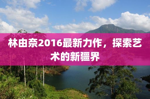 林由奈2016最新力作，探索艺术的新疆界