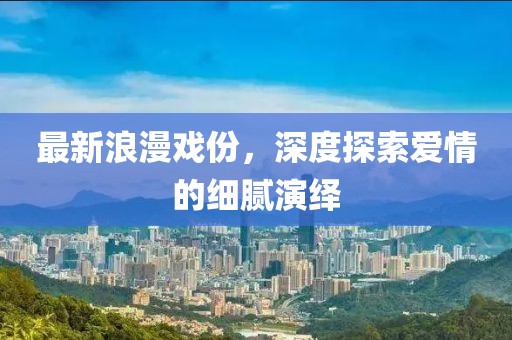最新浪漫戏份，深度探索爱情的细腻演绎