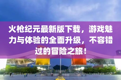 火枪纪元最新版下载，游戏魅力与体验的全面升级，不容错过的冒险之旅！