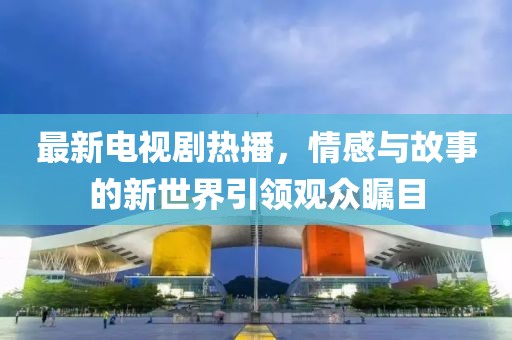 最新电视剧热播，情感与故事的新世界引领观众瞩目
