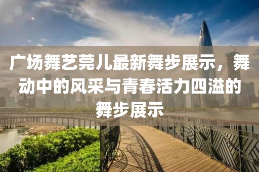 广场舞艺莞儿最新舞步展示，舞动中的风采与青春活力四溢的舞步展示