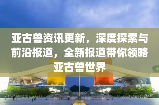 亚古兽资讯更新，深度探索与前沿报道，全新报道带你领略亚古兽世界