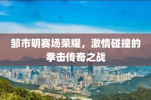 邹市明赛场荣耀，激情碰撞的拳击传奇之战