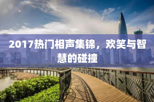 2017热门相声集锦，欢笑与智慧的碰撞