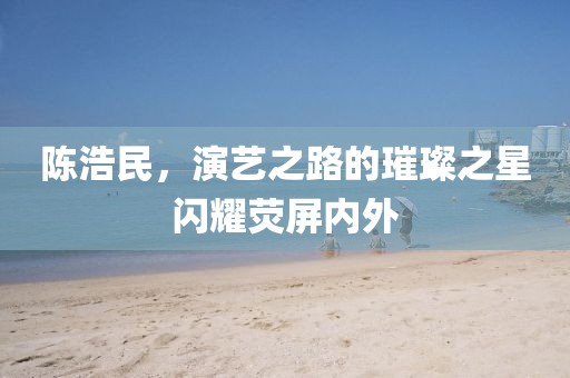 陈浩民，演艺之路的璀璨之星闪耀荧屏内外