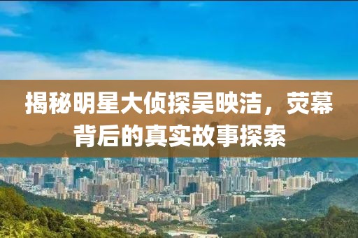 揭秘明星大侦探吴映洁，荧幕背后的真实故事探索