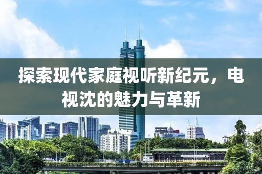 探索现代家庭视听新纪元，电视沈的魅力与革新