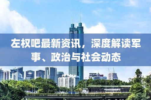 左权吧最新资讯，深度解读军事、政治与社会动态