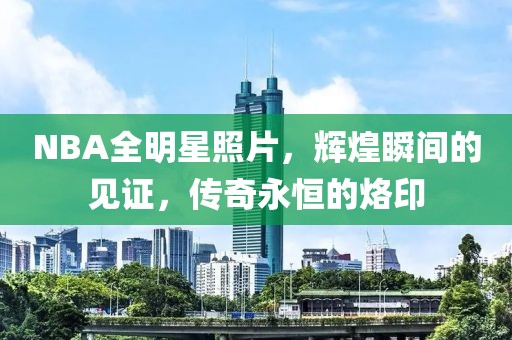 NBA全明星照片，辉煌瞬间的见证，传奇永恒的烙印