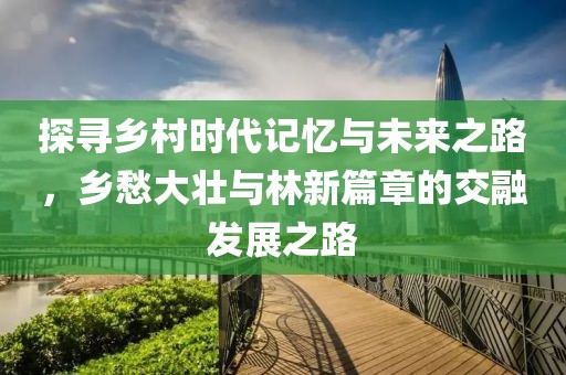 探寻乡村时代记忆与未来之路，乡愁大壮与林新篇章的交融发展之路