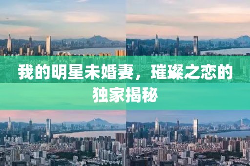 我的明星未婚妻，璀璨之恋的独家揭秘