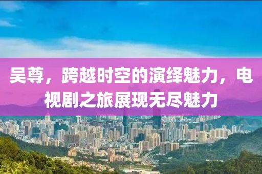 吴尊，跨越时空的演绎魅力，电视剧之旅展现无尽魅力