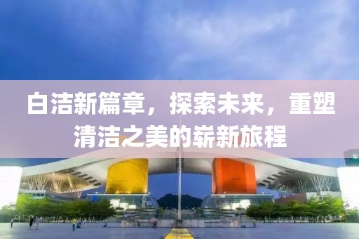 白洁新篇章，探索未来，重塑清洁之美的崭新旅程