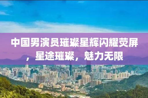 中国男演员璀璨星辉闪耀荧屏，星途璀璨，魅力无限