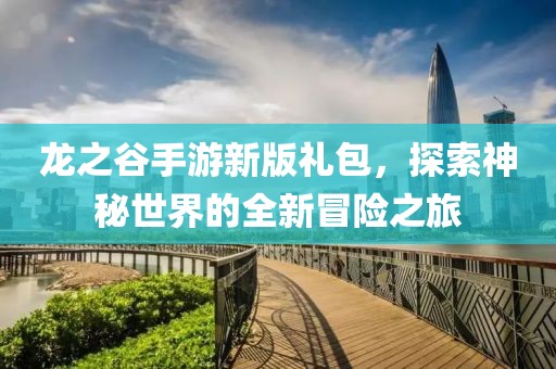 龙之谷手游新版礼包，探索神秘世界的全新冒险之旅