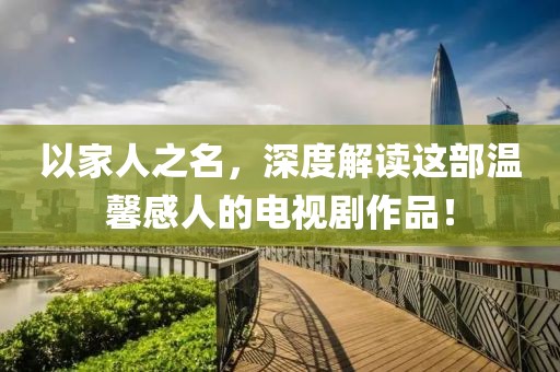 以家人之名，深度解读这部温馨感人的电视剧作品！