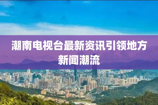 潮南电视台最新资讯引领地方新闻潮流