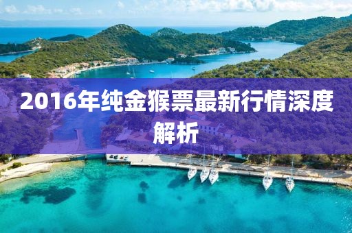 2016年纯金猴票最新行情深度解析