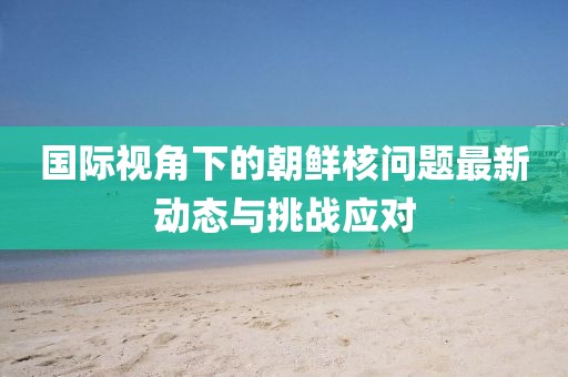 国际视角下的朝鲜核问题最新动态与挑战应对