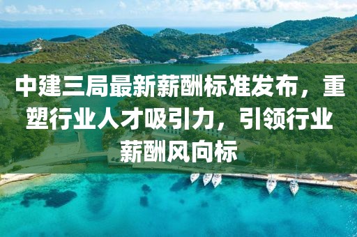 中建三局最新薪酬标准发布，重塑行业人才吸引力，引领行业薪酬风向标