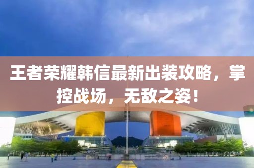 王者荣耀韩信最新出装攻略，掌控战场，无敌之姿！